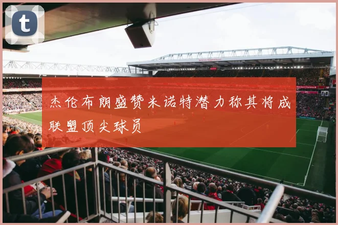 杰伦布朗盛赞米诺特潜力称其将成联盟顶尖球员