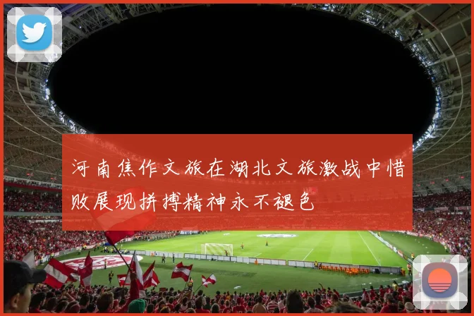 河南焦作文旅在湖北文旅激战中惜败展现拼搏精神永不褪色