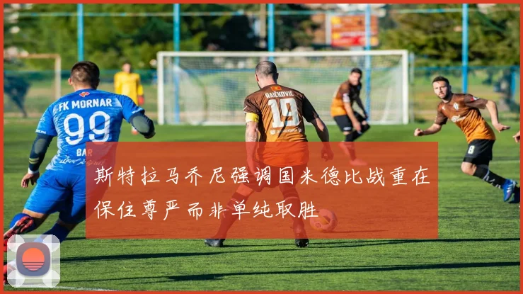 斯特拉马乔尼强调国米德比战重在保住尊严而非单纯取胜