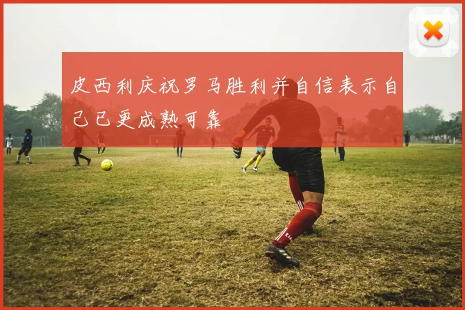 皮西利庆祝罗马胜利并自信表示自己已更成熟可靠
