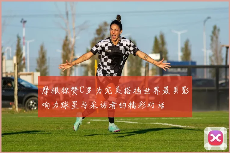 摩根称赞C罗为完美搭档世界最具影响力球星与采访者的精彩对话