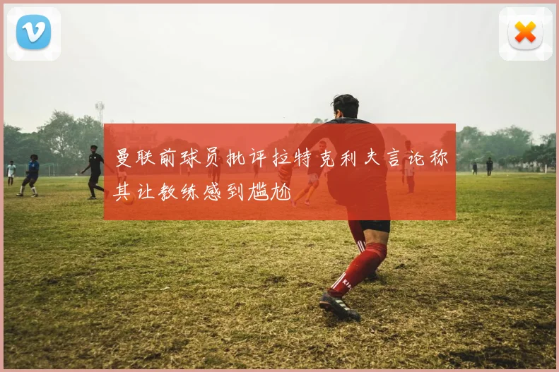 曼联前球员批评拉特克利夫言论称其让教练感到尴尬