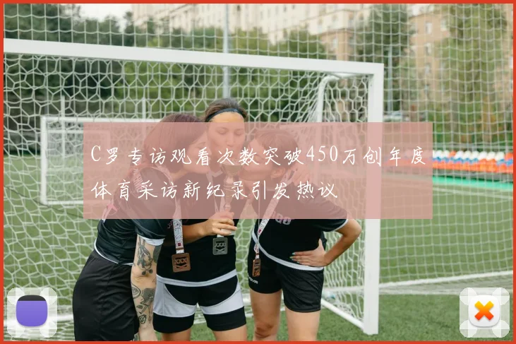 C罗专访观看次数突破450万创年度体育采访新纪录引发热议