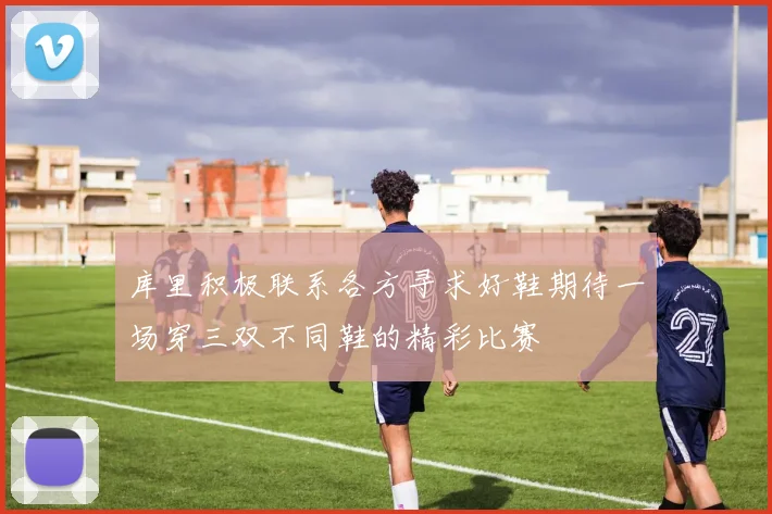 库里积极联系各方寻求好鞋期待一场穿三双不同鞋的精彩比赛