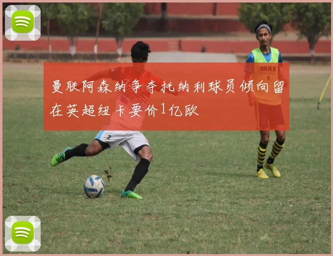 曼联阿森纳争夺托纳利球员倾向留在英超纽卡要价1亿欧