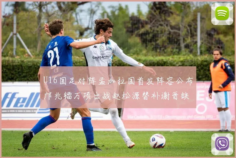 U16国足对阵孟加拉国首发阵容公布邝兆镭万项出战赵松源替补谢晋缺席