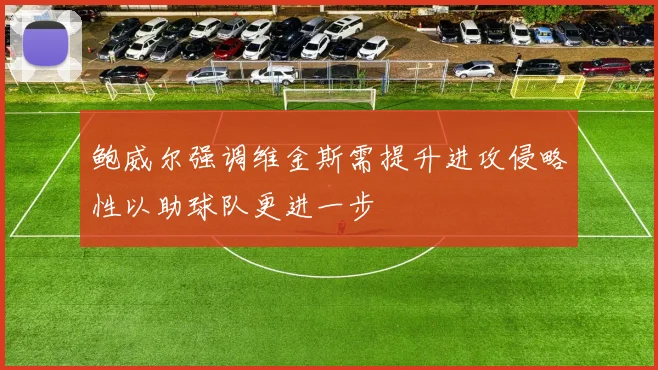 鲍威尔强调维金斯需提升进攻侵略性以助球队更进一步