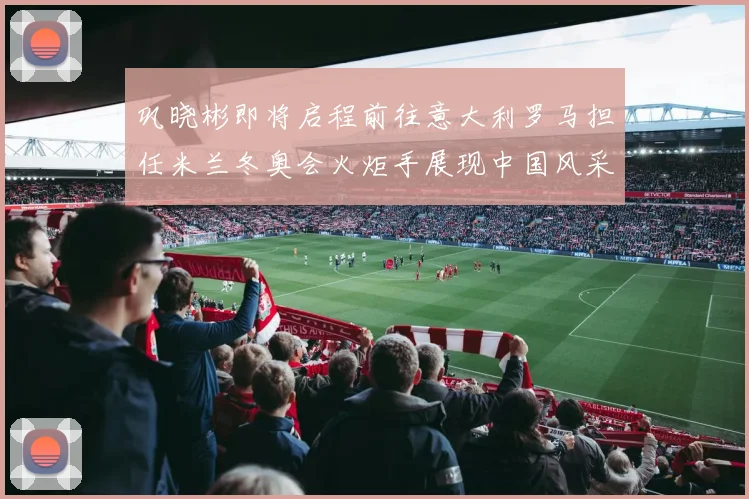 巩晓彬即将启程前往意大利罗马担任米兰冬奥会火炬手展现中国风采